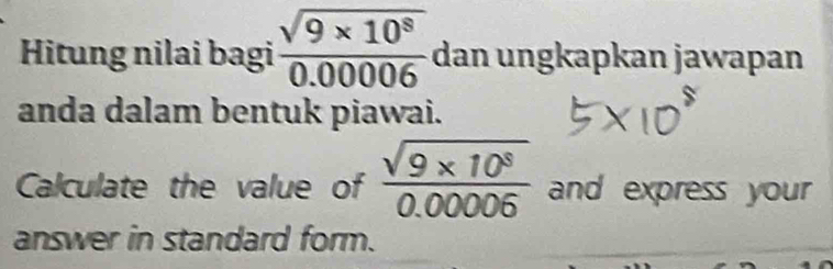 Hitung nilai bagi  (sqrt(9* 10^8))/0.00006  dan ungkapkan jawapan 
anda dalam bentuk piawai. 
Calculate the value of  (sqrt(9* 10^8))/0.00006  and express your 
answer in standard form.