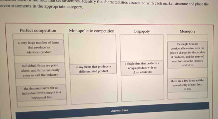 he four market structures. Identify the characteristics associated with each market structure and place the
seven statements in the appropriate category.
Perfect competition Monopolistic competition Oligopoly Monopoly
a very large number of firms the single firm has
that produce an
identical product considerable control over the
price it charges for the product
it produces, and the entry of
individual firms are price a single firm that produces a new firms into the industry
takers, and firms can easily many firms that produce a differentiated product unique product with no is blocked
enter or exit the industry close substitutes
there are a few firms and the
the demand curve for an is low
individual firm's output is a ease of entry of new firms
horizontal line
Answer Bank