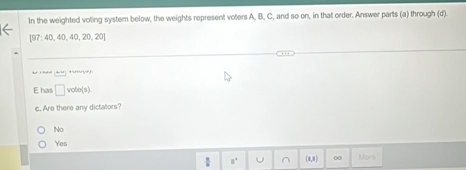 In the weighted voting system below, the weights represent voters A, B, C, and so on, in that order. Answer parts (a) through (d).
[97:40,40,40,20,20]
n U )
E has □ vote(s).
c. Are there any dictators?
No
Yes
 □ /□   □° J (8,8) ∞ More