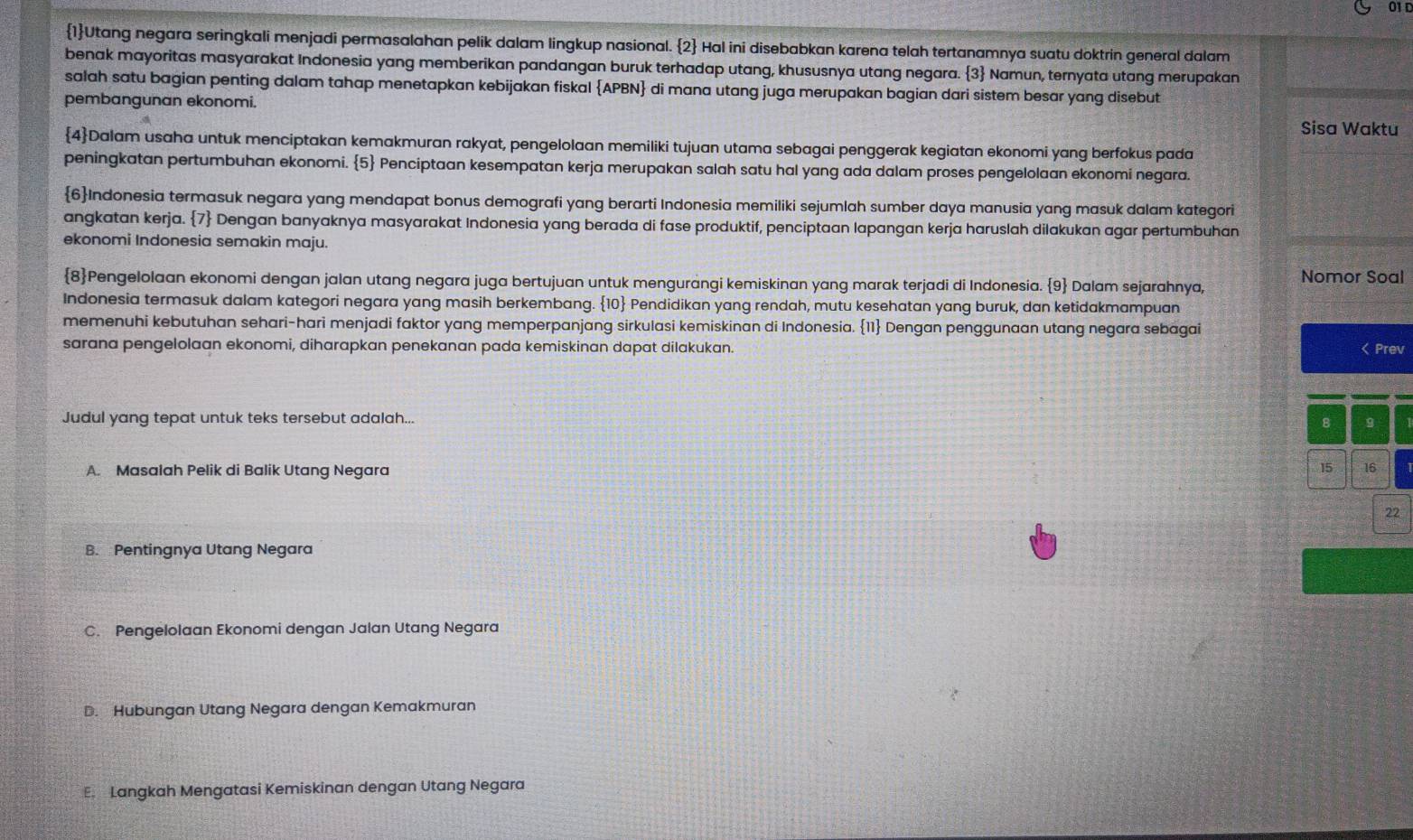 011
1Utang negara seringkali menjadi permasalahan pelik dalam lingkup nasional. 2 Hal ini disebabkan karena telah tertanamnya suatu doktrin general dalam
benak mayoritas masyarakat Indonesia yang memberikan pandangan buruk terhadap utang, khususnya utang negara. 3 Namun, ternyata utang merupakan
salah satu bagian penting dalam tahap menetapkan kebijakan fiskal APBN di mana utang juga merupakan bagian dari sistem besar yang disebut
pembangunan ekonomi.
Sisa Waktu
4Dalam usaha untuk menciptakan kemakmuran rakyat, pengelolaan memiliki tujuan utama sebagai penggerak kegiatan ekonomi yang berfokus pada
peningkatan pertumbuhan ekonomi. 5 Penciptaan kesempatan kerja merupakan salah satu hal yang ada dalam proses pengelolaan ekonomi negara.
6Indonesia termasuk negara yang mendapat bonus demografi yang berarti Indonesia memiliki sejumlah sumber daya manusia yang masuk dalam kategori
angkatan kerja. 7 Dengan banyaknya masyarakat Indonesia yang berada di fase produktif, penciptaan lapangan kerja haruslah dilakukan agar pertumbuhan
ekonomi Indonesia semakin maju.
8Pengelolaan ekonomi dengan jalan utang negara juga bertujuan untuk mengurangi kemiskinan yang marak terjadi di Indonesia. 9 Dalam sejarahnya, Nomor Soal
Indonesia termasuk dalam kategori negara yang masih berkembang. . 10 Pendidikan yang rendah, mutu kesehatan yang buruk, dan ketidakmampuan
memenuhi kebutuhan sehari-hari menjadi faktor yang memperpanjang sirkulasi kemiskinan di Indonesia. 11 Dengan penggunaan utang negara sebagai
sarana pengelolaan ekonomi, diharapkan penekanan pada kemiskinan dapat dilakukan. < Prev
Judul yang tepat untuk teks tersebut adalah...
8 g
 A. Masalah Pelik di Balik Utang Negara 15 16
22
B. Pentingnya Utang Negara
C. Pengelolaan Ekonomi dengan Jalan Utang Negara
D. Hubungan Utang Negara dengan Kemakmuran
E. Langkah Mengatasi Kemiskinan dengan Utang Negara