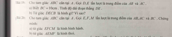 Cho tam giác ABC cân tại A. Gọi D, E lần lượt là trung điểm của AB và AC. 
a) Biết BC=10cm. Tính độ dài đoạn thẳng DE. 
b) Tứ giác DECB là hình gì? Vì sao? 
Bài 20: Cho tam giác ABC cân tại A. Gọi E, F, M lần lượt là trung điểm của AB, AC và BC. Chứng 
minh: 
) tứ giác EFCM là hình bình hành. 
b) tứ giác AEMF là hình thoi.