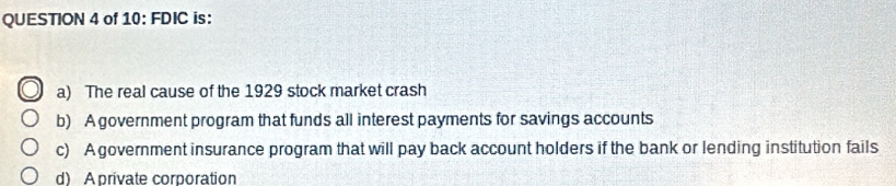 of 10: FDIC is:
a) The real cause of the 1929 stock market crash
b) A government program that funds all interest payments for savings accounts
c) A government insurance program that will pay back account holders if the bank or lending institution fails
d) Aprivate corporation