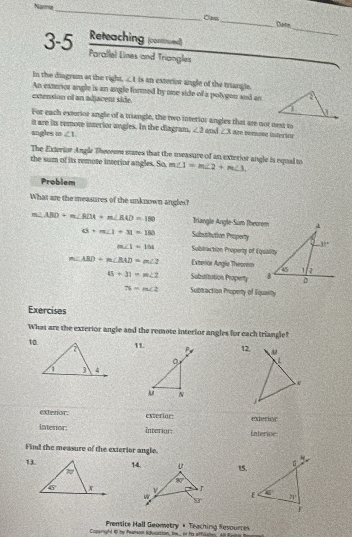 Name
_
_
Cạn
_
Date
Reteaching (connued)
3-5 Parallel Lines and Triangles
In the diagram at the right, ∠ 1 is an exterior angle of the triangle.
An exterior angle is an angle formed by one side of a polygon and an
extension of an adjacent side. 
For each exterior angle of a triangle, the two interior angles that are not next to
it are its remote interior angles. In the diagram, ∠ 2 and ∠ 3 are remore interíor
angles to ∠ 1.
The Exterior Angle Thworem states that the measure of an exterior angle is equal to
the sum of its remote interior angles. So, m∠ 1=m∠ 2+m∠ 3.
Problem
What are the measures of the unknown angles?
m∠ ABD+m∠ BDA+m∠ BAD=180 Triangle Angle-Sum Theorem
45+m∠ 1+31=180 Substitution Property
m∠ 1=104 Subtraction Property of Equality
ABD+m∠ BAD=m∠ 2 Exterior Angle Theorem
45+31=m∠ 2 Substitution Property
76=m∠ 2 Subtraction Property of Equality
Exercises
What are the exterior angle and the remote interior angles for each triangle?
10.11. 12.
j
exterior: exterior: exterior:
interior: interior: Interioc
Find the measure of the exterior angle.
13.14.15.
Prentice Hall Geometry # Teaching Resources
Copynight 0 by Pearson Education, Inc.. or its affilistes. All Rinh t t