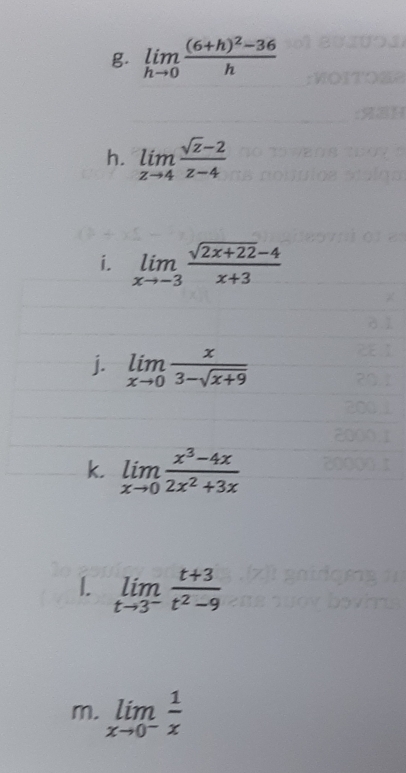 limlimits _hto 0frac (6+h)^2-36h
h. limlimits _zto 4 (sqrt(z)-2)/z-4 
i. limlimits _xto -3 (sqrt(2x+22)-4)/x+3 
j. limlimits _xto 0 x/3-sqrt(x+9) 
k. limlimits _xto 0 (x^3-4x)/2x^2+3x 
1. limlimits _tto 3^- (t+3)/t^2-9 
m. limlimits _xto 0^- 1/x 