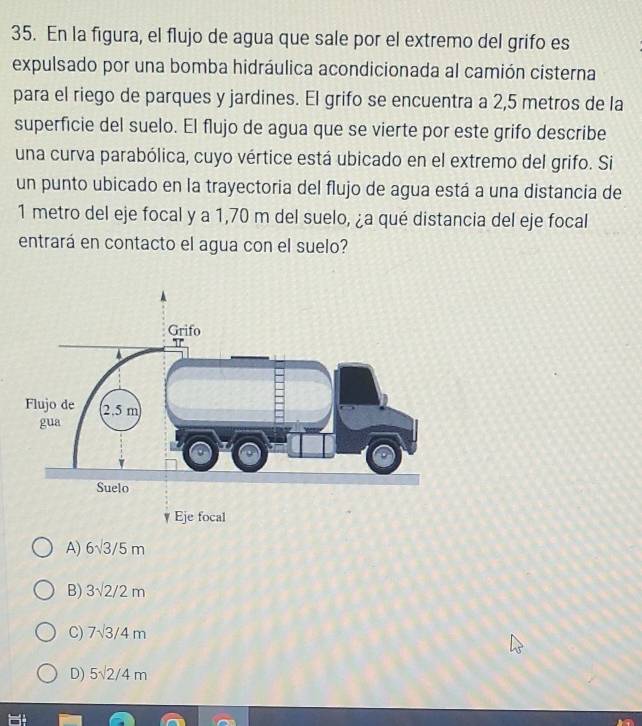 En la figura, el flujo de agua que sale por el extremo del grifo es
expulsado por una bomba hidráulica acondicionada al camión cisterna
para el riego de parques y jardines. El grifo se encuentra a 2,5 metros de la
superficie del suelo. El flujo de agua que se vierte por este grifo describe
una curva parabólica, cuyo vértice está ubicado en el extremo del grifo. Si
un punto ubicado en la trayectoria del flujo de agua está a una distancia de
1 metro del eje focal y a 1,70 m del suelo, ¿a qué distancia del eje focal
entrará en contacto el agua con el suelo?
A) 6sqrt(3)/5m
B) 3sqrt(2)/2m
C) 7sqrt(3)/4m
D) 5sqrt(2)/4m