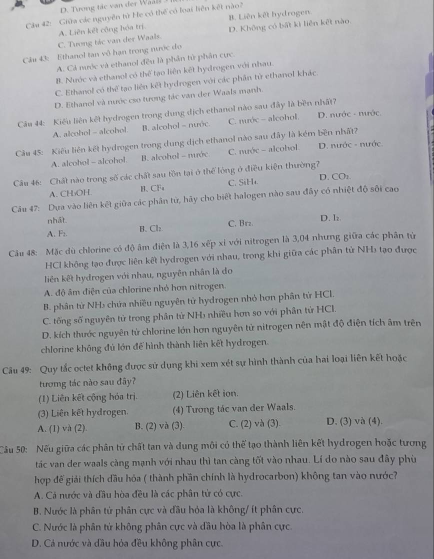 D. Tương tác van der Wals  I 
Câu 42: Giữa các nguyên tử He có thể có loại liên kết nào?
A. Liên kết công hóa trị. B. Liên kết hydrogen.
C. Tương tác van der Waals. D. Không có bất kì liên kết nào.
Câu 43: Ethanol tan vô hạn trong nước do
A. Cả nước và ethanol đều là phân tử phân cực.
B. Nước và ethanol có thể tạo liên kết hydrogen với nhau.
C. Ethanol có thể tạo liên kết hydrogen với các phân tử ethanol khác.
D. Ethanol và nước cso tương tác van der Waals mạnh.
Câu 44: Kiểu liên kết hydrogen trong dung dịch ethanol nào sau đây là bền nhất?
A. alcohol - alcohol. B. alcohol - nước. C. nước - alcohol. D. nước - nước.
Cầu 45: Kiểu liên kết hydrogen trong dung dịch ethanol nào sau đây là kém bền nhất?
A. alcohol - alcohol. B. alcohol - nước. C. nước - alcohol. D. nước - nước.
Câu 46: Chất nào trong số các chất sau tồn tại ở thể lỏng ở điều kiện thường?
A、 CH₃OH. B、 CF₄ C. SiH₄. D. CO₂.
Câu 47: Dựa vào liên kết giữa các phân tử, hãy cho biết halogen nào sau đây có nhiệt độ sôi cao
nhất.
A. F₂. B. Cl₂ C. Br₂.
D. I₂.
Câu 48: Mặc dù chlorine có độ âm điện là 3,16xepxi với nitrogen là 3,04 nhưng giữa các phân tử
HCl không tạo được liên kết hydrogen với nhau, trong khi giữa các phân tử NH₃ tạo được
liên kết hydrogen với nhau, nguyên nhân là do
A. độ âm điện của chlorine nhỏ hơn nitrogen.
B. phân tử NH₃ chứa nhiều nguyên tử hydrogen nhỏ hơn phân tử HCl.
C. tổng số nguyên tử trong phân tử NH₃ nhiều hơn so với phân từ HCl.
D. kích thước nguyên tử chlorine lớn hơn nguyên tử nitrogen nên mật độ điện tích âm trên
chlorine không đủ lớn để hình thành liên kết hydrogen.
Câu 49: Quy tắc octet không được sử dụng khi xem xét sự hình thành của hai loại liên kết hoặc
tươmg tác nào sau đây?
(1) Liên kết cộng hóa trị. (2) Liên kết ion.
(3) Liên kết hydrogen. (4) Tương tác van der Waals.
A. (1) và (2). B. (2) và (3). C. (2) và (3). D. (3) và (4).
Câu 50: Nếu giữa các phân tử chất tan và dung môi có thể tạo thành liên kết hydrogen hoặc tương
tác van der waals càng mạnh với nhau thì tan càng tốt vào nhau. Lí do nào sau đây phù
hợp đề giải thích đầu hỏa ( thành phần chính là hydrocarbon) không tan vào nước?
A. Cá nước và đầu hòa đều là các phân tử có cực.
B. Nước là phân tử phân cực và đầu hỏa là không/ ít phân cực.
C. Nước là phân tử không phân cực và đầu hòa là phân cực.
D. Cả nước và đầu hỏa đều không phân cực.