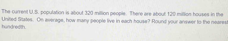 The current U.S. population is about 320 million people. There are about 120 million houses in the 
United States. On average, how many people live in each house? Round your answer to the neares 
hundredth.