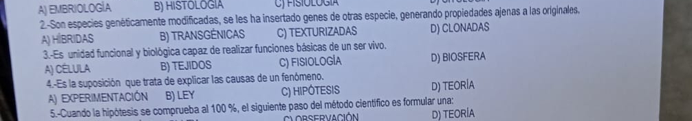 A) EMBRIOLOGÍA B) HISTOLOGIA C) FISIOLOGIa
2-Son especies genéticamente modificadas, se les ha insertado genes de otras especie, generando propiedades ajenas a las originales,
A) HİBRIDAS B) TRANSGÉNICAS C) TEXTURIZADAS D) CLONADAS
3.-Es unidad funcional y biológica capaz de realizar funciones básicas de un ser vivo.
A) CéLULA B) TEJIDOS C) FISIOLOGÍA D) BIOSFERA
4.-Es la suposición que trata de explicar las causas de un fenómeno.
A) EXPERIMENTACIÓN B) LEY C) HIPÓTESIS D) TEORÍA
5.-Cuando la hipótesis se comprueba al 100 %, el siguiente paso del método científico es formular una:
D) TEORÍA