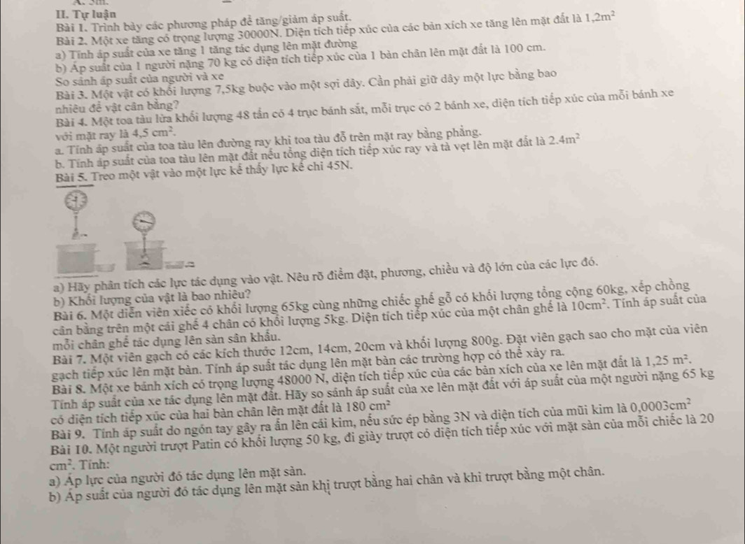 Tự luận
Bài 1. Trình bày các phương pháp để tăng/giảm áp suất.
Bài 2. Một xe tăng có trọng lượng 30000N. Diện tích tiếp xúc của các bản xích xe tăng lên mặt đất là 1,2m^2
a) Tính áp suất của xe tăng 1 tăng tác dụng lên mặt đường
b) Áp suất của 1 người nặng 70 kg có diện tích tiếp xúc của 1 bàn chân lên mặt đất là 100 cm.
So sảnh áp suất của người và xe
Bài 3. Một vật có khổi lượng 7,5kg buộc vào một sợi dây. Cần phải giữ dây một lực bằng bao
nhiêu đề vật cân bằng?
Bài 4. Một toa tàu lửa khối lượng 48 tấn có 4 trục bánh sắt, mỗi trục có 2 bánh xe, diện tích tiếp xúc của mỗi bánh xe
với mặt ray là 4.5cm^2.
a. Tính áp suất của toa tàu lên đường ray khi toa tàu đỗ trên mặt ray bằng phẳng. 2.4m^2
b. Tính áp suất của toa tàu lên mặt đất nều tổng diện tích tiếp xúc ray và tả vẹt lên mặt đất là
Bài 5. Treo một vật vào một lực kể thấy lực kế chi 45N.
;
a) Hãy phân tích các lực tác dụng vào vật. Nêu rõ điểm đặt, phương, chiều và độ lớn của các lực đó.
b) Khối lượng của vật là bao nhiêu?
Bài 6. Một diễn viên xiếc có khối lượng 65kg cùng những chiếc ghế gỗ có khối lượng tổng cộng 60kg, xếp chồng
cần bằng trên một cái ghế 4 chân có khối lượng 5kg. Diện tích tiếp xúc của một chân ghế là 10cm^2. Tnh áp suất của
mỗi chân ghế tác dụng lên sản sân khẩu.
Bài 7. Một viên gạch có các kích thước 12cm, 14cm, 20cm và khối lượng 800g. Đặt viên gạch sao cho mặt của viên
gạch tiếp xúc lên mặt bàn. Tính áp suất tác dụng lên mặt bàn các trường hợp có thể xảy ra.
Bài 8. Một xe bánh xích có trọng lượng 48000 N, diện tích tiếp xúc của các bản xích của xe lên mặt đất là 1,25m^2.
Tính áp suất của xe tác dụng lên mặt đất. Hãy so sánh áp suất của xe lên mặt đất với áp suất của một người nặng 65 kg
có diện tích tiếp xúc của hai bàn chân lên mặt đất là 180cm^2
Bài 9. Tính áp suất do ngón tay gây ra ấn lên cái kim, nếu sức ép bằng 3N và diện tích của mũi kim là 0,0003cm^2
Bài 10. Một người trượt Patin có khối lượng 50 kg, đi giày trượt có diện tích tiếp xúc với mặt sản của mỗi chiếc là 20
cm^2. Tính:
a) Áp lực của người đó tác dụng lên mặt sản.
b) Áp suất của người đó tác dụng lên mặt sản khị trượt bằng hai chân và khi trượt bằng một chân.