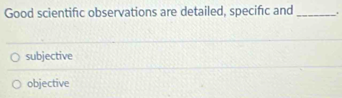 Good scientific observations are detailed, specific and _.
subjective
objective