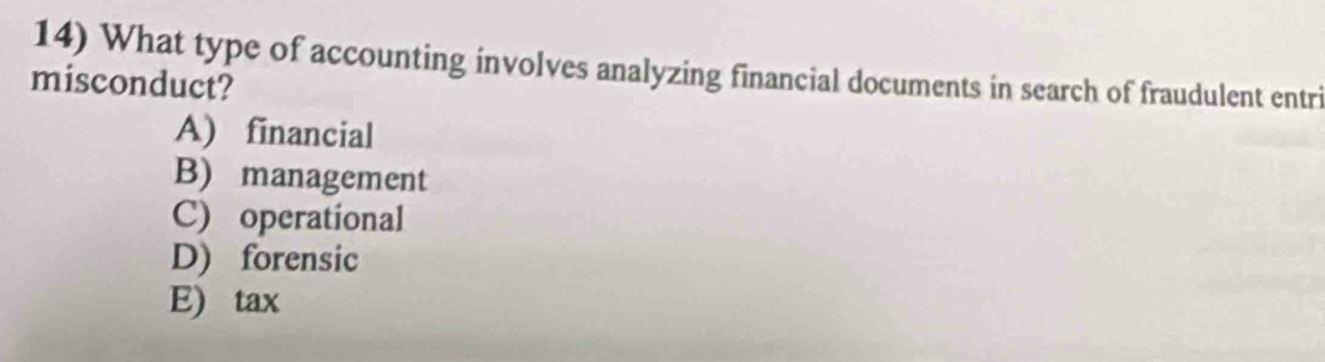 What type of accounting involves analyzing financial documents in search of fraudulent entri
misconduct?
A) financial
B) management
C) operational
D) forensic
E) tax