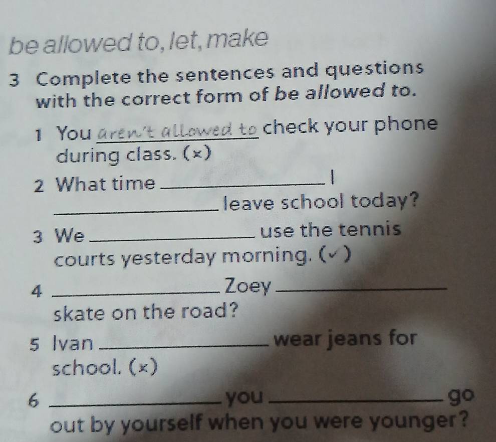 be allowed to, let, make 
3 Complete the sentences and questions 
with the correct form of be allowed to. 
1 You _check your phone 
during class. (×) 
2 What time_ 
_leave school today? 
3 We _use the tennis 
courts yesterday morning. (√ ) 
4 _Zoey_ 
skate on the road? 
5 Ivan _wear jeans for 
school. (×) 
6 _you _ 
9° 
out by yourself when you were younger?