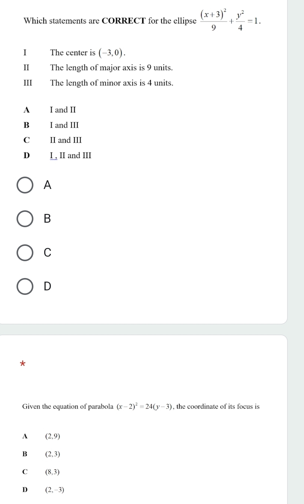 Which statements are CORRECT for the ellipse frac (x+3)^29+ y^2/4 =1. 
I The center is (-3,0). 
II The length of major axis is 9 units.
III The length of minor axis is 4 units.
A I and II
B I and III
C II and III
D I, II and III
A
B
C
D
Given the equation of parabola (x-2)^2=24(y-3) , the coordinate of its focus is
A (2,9)
B (2,3)
C (8,3)
D (2,-3)