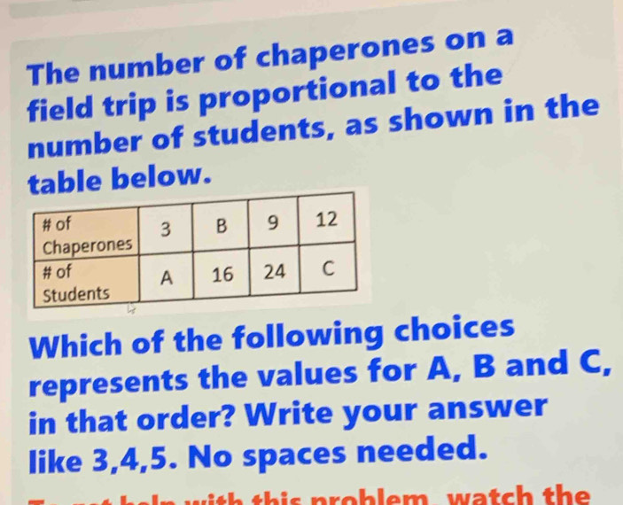 The number of chaperones on a 
field trip is proportional to the 
number of students, as shown in the 
table below. 
Which of the following choices 
represents the values for A, B and C, 
in that order? Write your answer 
like 3, 4, 5. No spaces needed. 
h h p o b em w a tc the