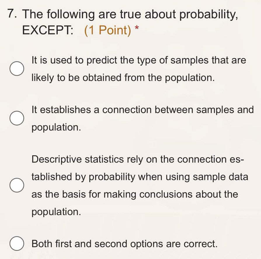 The following are true about probability,
EXCEPT: (1 Point) *
It is used to predict the type of samples that are
likely to be obtained from the population.
It establishes a connection between samples and
population.
Descriptive statistics rely on the connection es-
tablished by probability when using sample data
as the basis for making conclusions about the
population.
Both first and second options are correct.