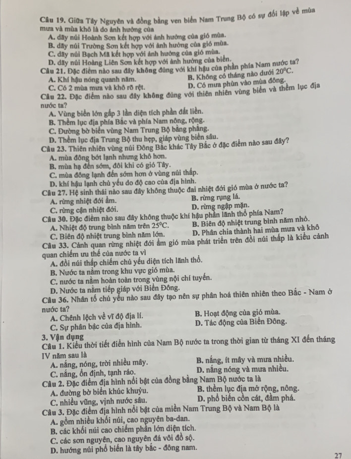 Giữa Tây Nguyên và đồng bằng ven biển Nam Trung Bộ có sự đối lập về mùa
mưa và mùa khō là do ảnh hưởng của
A. dãy nủi Hoành Sơn kết hợp với ảnh hưởng của gió mùa.
B. dãy núi Trường Sơn kết hợp với ảnh hưởng của gió mùa.
C. dãy nủi Bạch Mã kết hợp với ảnh hướng của gió mùa.
D. dãy núi Hoàng Liên Sơn kết hợp với ảnh hưởng của biển.
Câu 21. Đặc điểm nào sau đây không đúng với khí hậu của phần phía Nam nước ta?
A. Khí hậu nóng quanh năm.
B. Không có tháng nào dưới 20°C.
C. Có 2 mùa mưa và khô rõ rệt. D. Có mưa phùn vào mùa đông.
Câu 22, Đặc điểm nào sau đây không đủng với thiên nhiên vùng biển và thềm lục địa
nước ta?
A. Vùng biển lớn gấp 3 lần diện tích phần đất liền.
B. Thềm lục địa phía Bắc và phía Nam nông, rộng.
C. Đường bờ biển vùng Nam Trung Bộ bằng phẳng.
D. Thềm lục địa Trung Bộ thu hẹp, giáp vùng biển sâu.
Câu 23. Thiên nhiên vùng núi Đông Bắc khác Tây Bắc ở đặc điểm nào sau đây?
A. mùa đông bớt lạnh nhưng khô hơn.
B. mùa hạ đến sớm, đôi khi có gió Tây.
C. mùa đông lạnh đến sớm hơn ở vùng núi thấp.
D. khí hậu lạnh chủ yếu do độ cao của địa hình.
Câu 27. Hệ sinh thái nào sau đây không thuộc đai nhiệt đới gió mùa ở nước ta?
A. rừng nhiệt đới ẩm. B. rừng rụng lá.
C. rừng cận nhiệt đới. D. rừng ngập mặn.
Cầu 30. Đặc điểm nào sau đây không thuộc khí hậu phần lãnh thổ phía Nam?
A. Nhiệt độ trung bình năm trên 25°C. B. Biên độ nhiệt trung bình năm nhỏ.
C. Biên độ nhiệt trung bình năm lớn. D. Phân chia thành hai mùa mưa và khô
Câu 33. Cảnh quan rừng nhiệt đới ẩm gió mùa phát triển trên đồi núi thấp là kiều cảnh
quan chiếm ưu thế của nước ta vì
A. đồi núi thấp chiếm chủ yếu diện tích lãnh thổ.
B. Nước ta nằm trong khu vực gió mùa.
C. nước ta nằm hoàn toàn trong vùng nội chí tuyến.
D. Nước ta nằm tiếp giáp với Biển Đông.
Câu 36. Nhân tố chủ yếu nào sau đây tạo nên sự phân hoá thiên nhiên theo Bắc - Nam ở
nước ta?
A. Chênh lệch về vĩ độ địa lí. B. Hoạt động của gió mùa.
C. Sự phân bậc của địa hình. D. Tác động của Biển Đông.
3. Vận dụng
Cầu 1. Kiểu thời tiết điển hình của Nam Bộ nước ta trong thời gian từ tháng XI đến tháng
IV năm sau là
A. nắng, nóng, trời nhiều mây. B. nắng, ít mây và mưa nhiều.
C. nắng, ồn định, tạnh ráo. D. nắng nóng và mưa nhiều.
Câu 2. Đặc điểm địa hình nổi bật của đồng bằng Nam Bộ nước ta là
A. đường bờ biển khúc khuỷu. B. thềm lục địa mở rộng, nông.
C. nhiều vũng, vịnh nước sâu. D. phổ biến cồn cát, đầm phá.
Câu 3. Đặc điểm địa hình nổi bật của miền Nam Trung Bộ và Nam Bộ là
A. gồm nhiều khối núi, cao nguyên ba-dan.
B. các khối núi cao chiếm phần lớn diện tích.
C. các sơn nguyên, cao nguyên đá vôi đồ sộ.
D. hướng núi phổ biến là tây bắc - đông nam.
27