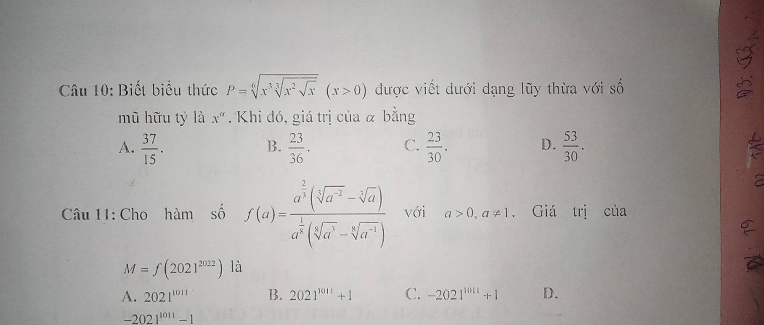 Biết biểu thức P=sqrt[6](x^3sqrt [3]x^2sqrt x)(x>0) được viết dưới dạng lũy thừa với số
mũ hữu tý là x^(alpha). Khi đó, giá trị của α bằng
C.
A.  37/15 .  23/36 .  23/30 .  53/30 . is
B.
D.
Câu 11: Cho hàm số f(a)=frac a^(frac 2)3(sqrt[3](a^2)-sqrt[3](a))a^(frac 1)3(sqrt[5](a^3)-sqrt[5](a^(-1))) với a>0, a!= 1. Giá trị của
M=f(2021^(2022)) là
A. 2021^(1011) B. 2021^(1011)+1 C. -2021^(1011)+1 D.
-2021^(1011)-1