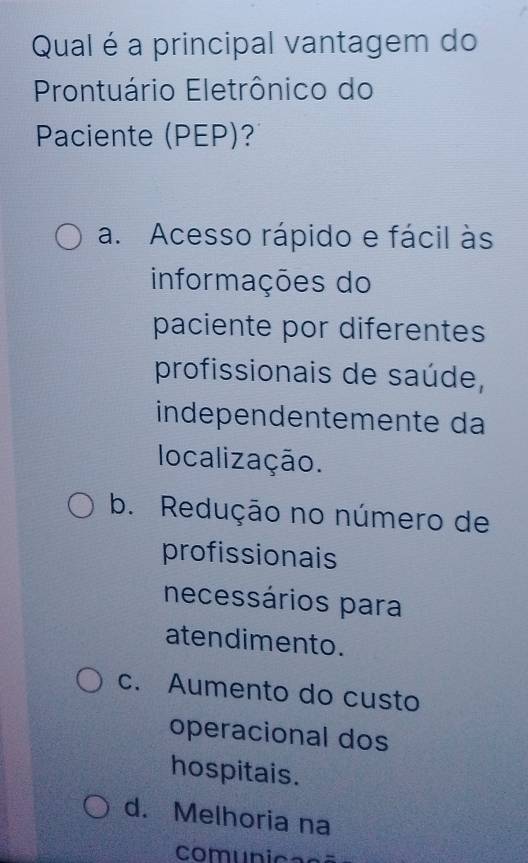 Qual é a principal vantagem do
Prontuário Eletrônico do
Paciente (PEP)?
a. Acesso rápido e fácil às
informações do
paciente por diferentes
profissionais de saúde,
independentemente da
localização.
b. Redução no número de
profissionais
necessários para
atendimento.
c. Aumento do custo
operacional dos
hospitais.
d. Melhoria na
comunicasã