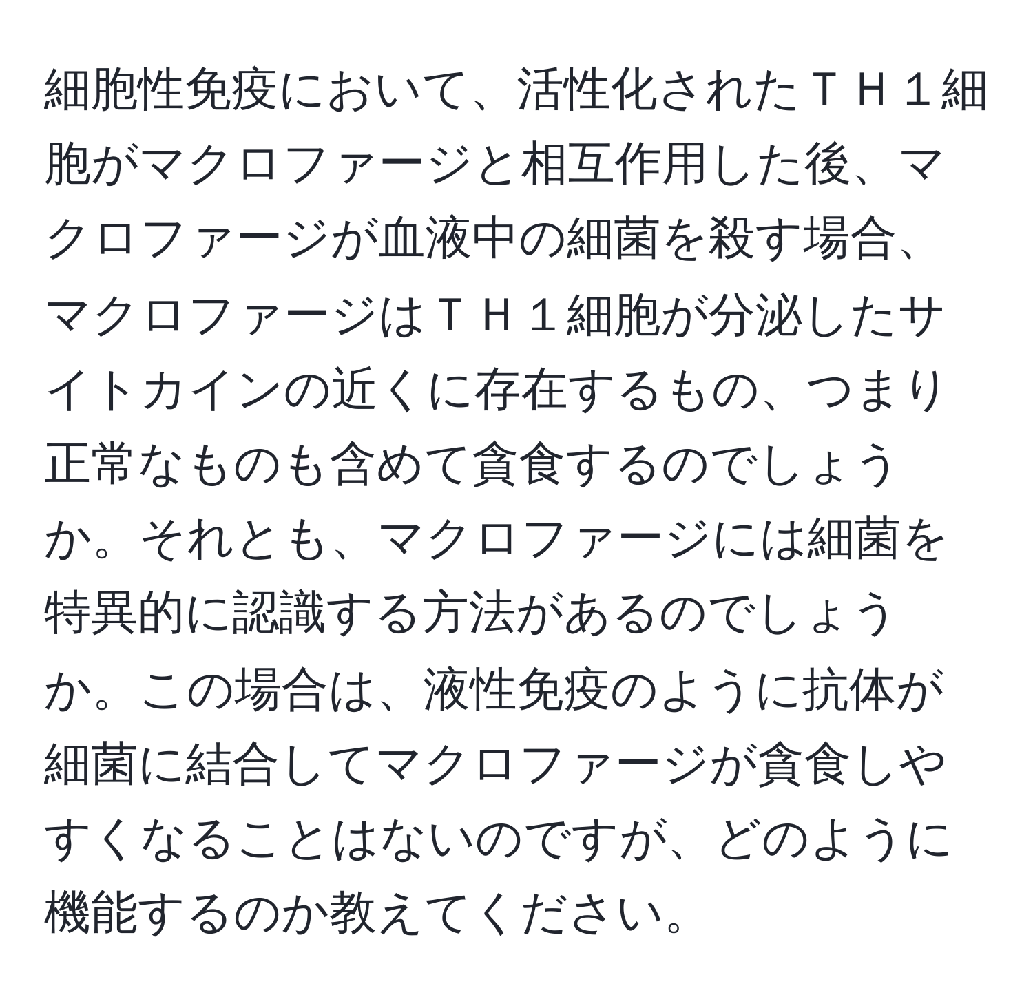 細胞性免疫において、活性化されたＴＨ１細胞がマクロファージと相互作用した後、マクロファージが血液中の細菌を殺す場合、マクロファージはＴＨ１細胞が分泌したサイトカインの近くに存在するもの、つまり正常なものも含めて貪食するのでしょうか。それとも、マクロファージには細菌を特異的に認識する方法があるのでしょうか。この場合は、液性免疫のように抗体が細菌に結合してマクロファージが貪食しやすくなることはないのですが、どのように機能するのか教えてください。