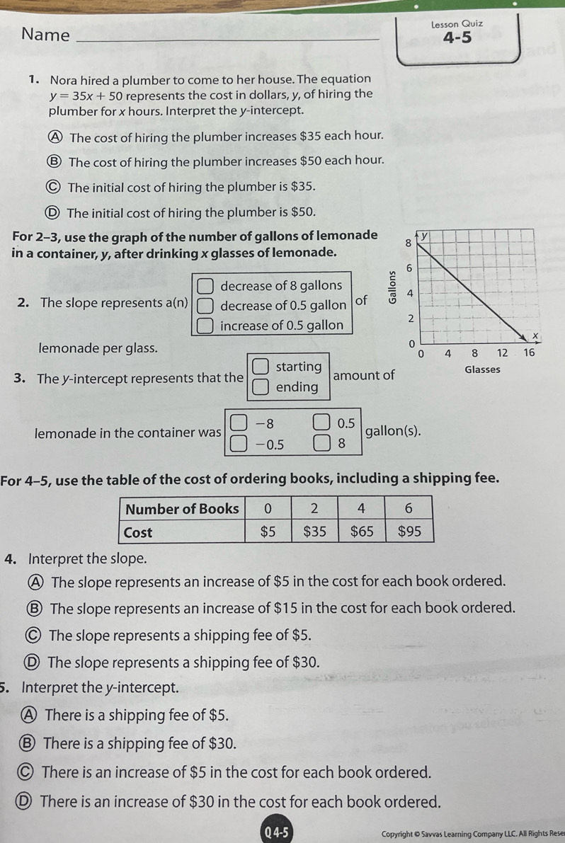 Name _lesson Quiz
4-5
1. Nora hired a plumber to come to her house. The equation
y=35x+50 represents the cost in dollars, y, of hiring the
plumber for x hours. Interpret the y-intercept.
A The cost of hiring the plumber increases $35 each hour.
Ⓑ The cost of hiring the plumber increases $50 each hour.
© The initial cost of hiring the plumber is $35.
Ⓓ The initial cost of hiring the plumber is $50.
For 2-3, use the graph of the number of gallons of lemonade
in a container, y, after drinking x glasses of lemonade.
decrease of 8 gallons
2. The slope represents a(n) decrease of 0.5 gallon of 
increase of 0.5 gallon
lemonade per glass. 
starting
3. The y-intercept represents that the ending amount of
-8 0.5
lemonade in the container was -0.5 8 gallon(s).

For 4-5, use the table of the cost of ordering books, including a shipping fee.
4. Interpret the slope.
Ⓐ The slope represents an increase of $5 in the cost for each book ordered.
Ⓑ The slope represents an increase of $15 in the cost for each book ordered.
© The slope represents a shipping fee of $5.
Ⓓ The slope represents a shipping fee of $30.
5. Interpret the y-intercept.
A There is a shipping fee of $5.
Ⓑ There is a shipping fee of $30.
© There is an increase of $5 in the cost for each book ordered.
D There is an increase of $30 in the cost for each book ordered.
Q 4-5 Copyright @ Savvas Learning Company LLC. All Rights Rese