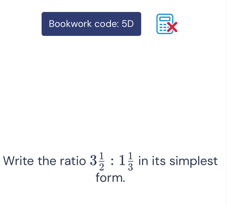 Bookwork code: 5D 
Write the ratio 3 1/2 :1 1/3  in its simplest 
form.