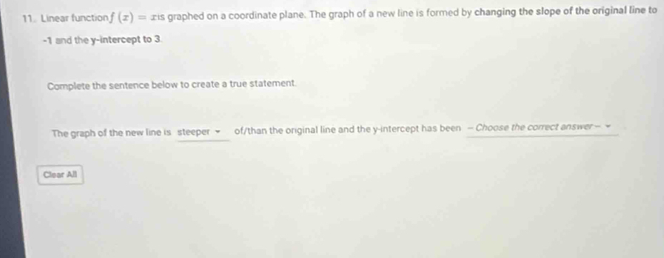 Linear function f(x)= xis graphed on a coordinate plane. The graph of a new line is formed by changing the slope of the original line to
-1 and the y-intercept to 3. 
Complete the sentence below to create a true statement. 
The graph of the new line is steeper ~ of/than the original line and the y-intercept has been - Choose the correct answer — ~ 
Clear All