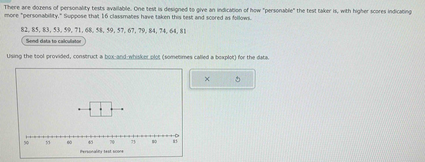 There are dozens of personality tests available. One test is designed to give an indication of how "personable" the test taker is, with higher scores indicating 
more "personability." Suppose that 16 classmates have taken this test and scored as follows.
82, 85, 83, 53, 59, 71, 68, 58, 59, 57, 67, 79, 84, 74, 64, 81
Send data to calculator 
Using the tool provided, construct a box-and-whisker plot (sometimes called a boxplot) for the data. 
× S