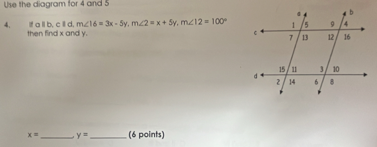 Use the diagram for 4 and 5
4、 If a||b, c||d, m∠ 16=3x-5y, m∠ 2=x+5y, m∠ 12=100°
then find x and y.
x= _ . y= _ (6 points)