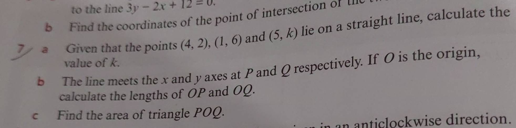 to the line 3y-2x+12=0. 
b Find the coordinates of the point of intersection of u
7 a Given that the points (4,2),(1,6) and (5,k) lie on a straight line, calculate the 
value of k. 
b The line meets the x and y axes at P and Q respectively. If O is the origin, 
calculate the lengths of OP and OQ. 
c Find the area of triangle POQ. 
anticlockwise direction.