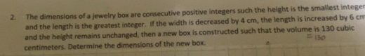 The dimensions of a jewelry box are consecutive positive integers such the height is the smallest intege 
and the length is the greatest integer. If the width is decreased by 4 cm, the length is increased by 6 cm
and the height remains unchanged, then a new box is constructed such that the volume is 130 cubic
centimeters. Determine the dimensions of the new box.