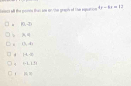 Select all the points that are on the graph of the equation 4y-6x=12
a (0,-2)
b (6,4)
(3,-4)
d (4,-3)
0 (-1,1.5)
(0,3)