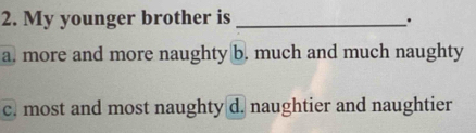 My younger brother is_
a. more and more naughty b. much and much naughty
c. most and most naughty d. naughtier and naughtier