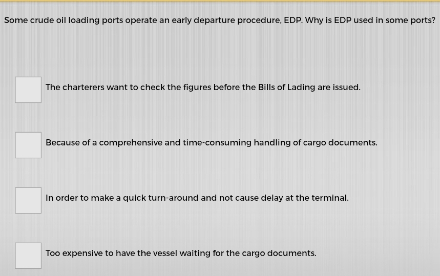 Some crude oil loading ports operate an early departure procedure, EDP. Why is EDP used in some ports?
The charterers want to check the figures before the Bills of Lading are issued.
Because of a comprehensive and time-consuming handling of cargo documents.
In order to make a quick turn-around and not cause delay at the terminal.
Too expensive to have the vessel waiting for the cargo documents.