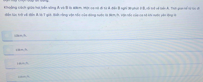 Khoảng cách giữa hai bến sông A và B là 40km. Một ca nô đi từ A đến B nghỉ 30 phút ở B, rối trở về bến A. Thời gian kể từ lúc đi
đến lúc trở về đến A là 7 giờ. Biết rằng vận tốc của dòng nước là 3km/h. Vận tốc của ca nô khi nước yên lặng là
12km/h.
13km/h.
14km/h.
15km/h,