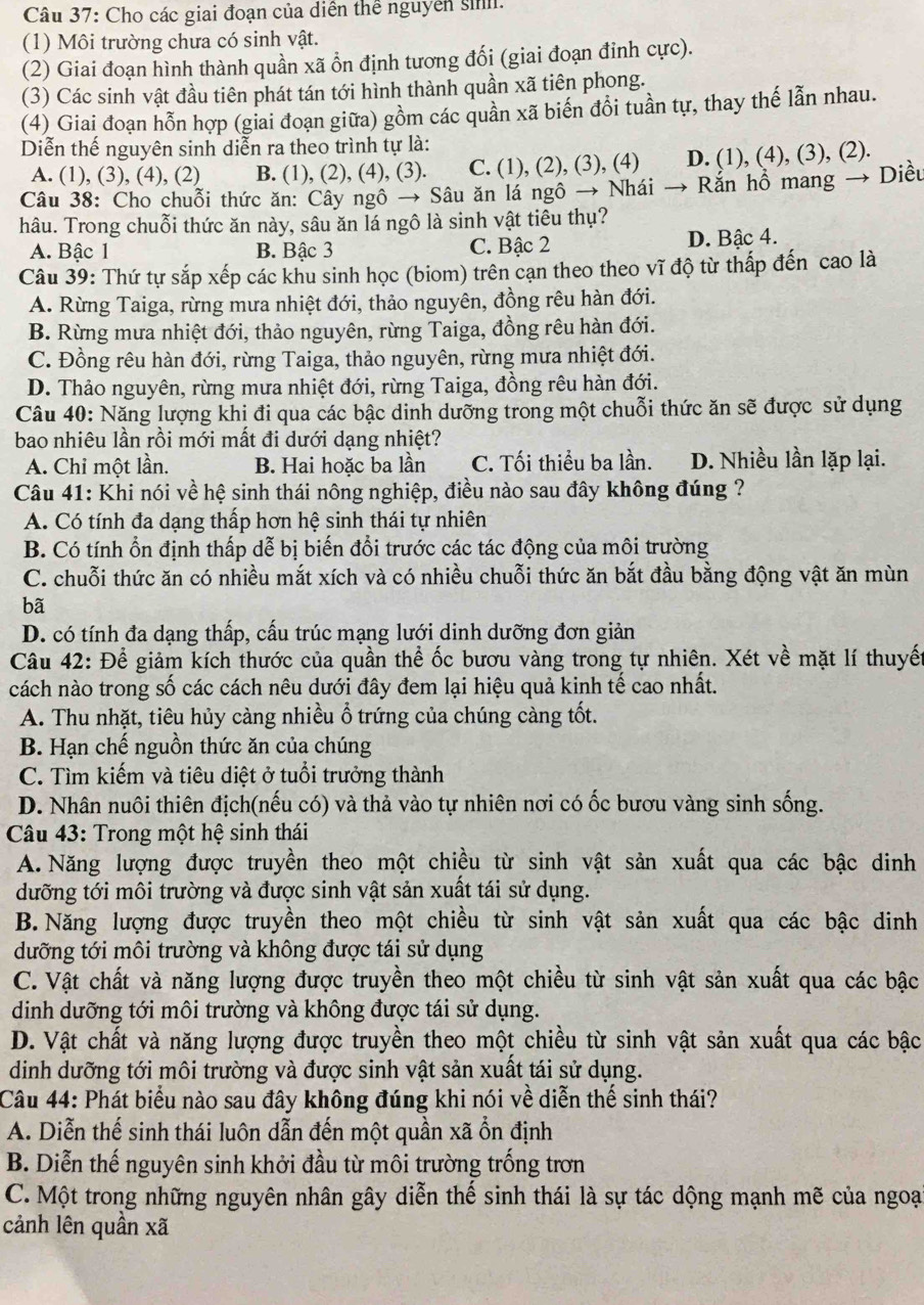 Cho các giai đoạn của diễn thể nguyên sinh.
(1) Môi trường chưa có sinh vật.
(2) Giai đoạn hình thành quần xã ổn định tương đối (giai đoạn đinh cực).
(3) Các sinh vật đầu tiên phát tán tới hình thành quần xã tiên phong.
(4) Giai đoạn hỗn hợp (giai đoạn giữa) gồm các quần xã biến đồi tuần tự, thay thế lẫn nhau.
Diễn thế nguyên sinh diễn ra theo trình tự là:
A. (1), (3), (4), (2) B. (1), (2), (4), (3). C. (1), (2), (3), (4) D. (1), (4), (3), (2).
Câu 38: Cho chuỗi thức ăn: Cây ngô → Sâu ăn lá ngô → Nhái → Rắn hồ mang → Diều
hâu. Trong chuỗi thức ăn này, sâu ăn lá ngô là sinh vật tiêu thụ?
A. Bậc 1 B. Bậc 3 C. Bậc 2 D. Bậc 4.
Câu 39: Thứ tự sắp xếp các khu sinh học (biom) trên cạn theo theo vĩ độ từ thấp đến cao là
A. Rừng Taiga, rừng mưa nhiệt đới, thảo nguyên, đồng rêu hàn đới.
B. Rừng mưa nhiệt đới, thảo nguyên, rừng Taiga, đồng rêu hàn đới.
C. Đồng rêu hàn đới, rừng Taiga, thảo nguyên, rừng mưa nhiệt đới.
D. Thảo nguyên, rừng mưa nhiệt đới, rừng Taiga, đồng rêu hàn đới.
Câu 40: Năng lượng khi đi qua các bậc dinh dưỡng trong một chuỗi thức ăn sẽ được sử dụng
bao nhiệu lần rồi mới mất đi dưới dạng nhiệt?
A. Chi một lần. B. Hai hoặc ba lần C. Tối thiểu ba lần. D. Nhiều lần lặp lại.
Câu 41: Khi nói về hệ sinh thái nông nghiệp, điều nào sau đây không đúng ?
A. Có tính đa dạng thấp hơn hệ sinh thái tự nhiên
B. Có tính ổn định thấp dễ bị biến đổi trước các tác động của môi trường
C. chuỗi thức ăn có nhiều mắt xích và có nhiều chuỗi thức ăn bắt đầu bằng động vật ăn mùn
bã
D. có tính đa dạng thấp, cấu trúc mạng lưới dinh dưỡng đơn giản
Câu 42: Để giảm kích thước của quần thể ốc bươu vàng trong tự nhiên. Xét về mặt lí thuyế
cách nào trong số các cách nêu dưới đây đem lại hiệu quả kinh tế cao nhất.
A. Thu nhặt, tiêu hủy càng nhiều ổ trứng của chúng càng tốt.
B. Hạn chế nguồn thức ăn của chúng
C. Tìm kiếm và tiêu diệt ở tuổi trưởng thành
D. Nhân nuôi thiên địch(nếu có) và thả vào tự nhiên nơi có ốc bươu vàng sinh sống.
Câu 43: Trong một hệ sinh thái
A. Năng lượng được truyền theo một chiều từ sinh vật sản xuất qua các bậc dinh
dưỡng tới môi trường và được sinh vật sản xuất tái sử dụng.
B. Năng lượng được truyền theo một chiều từ sinh vật sản xuất qua các bậc dinh
dưỡng tới môi trường và không được tái sử dụng
C. Vật chất và năng lượng được truyền theo một chiều từ sinh vật sản xuất qua các bậc
dinh dưỡng tới môi trường và không được tái sử dụng.
D. Vật chất và năng lượng được truyền theo một chiều từ sinh vật sản xuất qua các bậc
dinh dưỡng tới môi trường và được sinh vật sản xuất tái sử dụng.
Câu 44: Phát biểu nào sau đây không đúng khi nói về diễn thế sinh thái?
A. Diễn thế sinh thái luôn dẫn đến một quần xã ổn định
B. Diễn thế nguyên sinh khởi đầu từ môi trường trống trơn
C. Một trong những nguyên nhân gây diễn thế sinh thái là sự tác dộng mạnh mẽ của ngoạ
cảnh lên quần xã