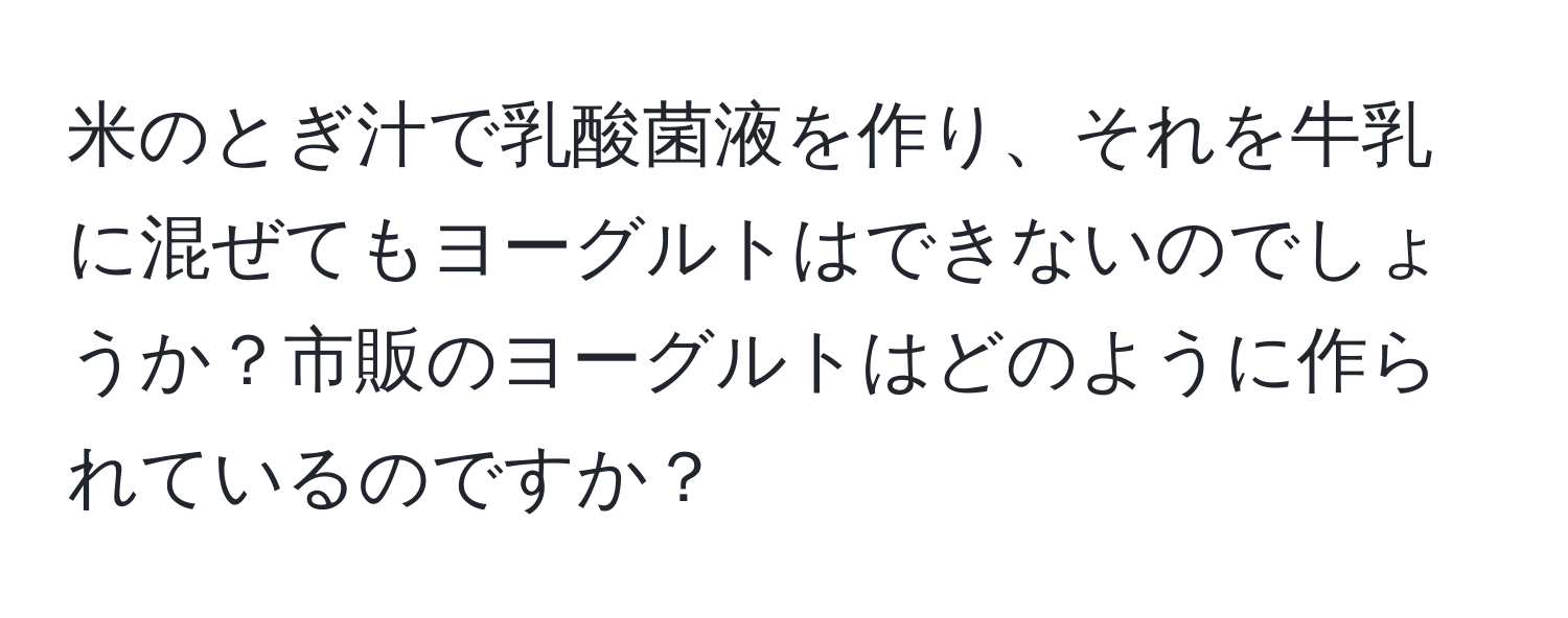 米のとぎ汁で乳酸菌液を作り、それを牛乳に混ぜてもヨーグルトはできないのでしょうか？市販のヨーグルトはどのように作られているのですか？