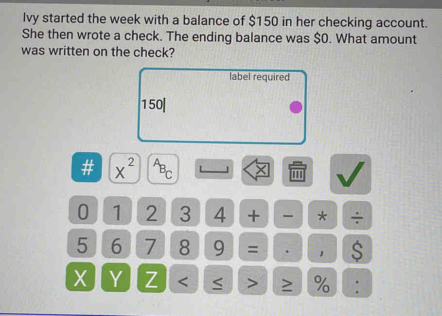 Ivy started the week with a balance of $150 in her checking account. 
She then wrote a check. The ending balance was $0. What amount 
was written on the check? 
label required
150|
# x^(2^AB_C) ''' 
0 1 2 3 4 + * ÷
5 6 7 8 9 = . ， $
X Y Z ≥ %