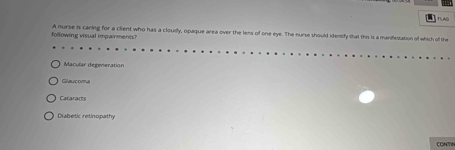 FLAG
A nurse is caring for a client who has a cloudy, opaque area over the lens of one eye. The nurse should identify that this is a manifestation of which of the
following visual impairments?
Macular degeneration
Glaucoma
Cataracts
Diabetic retinopathy
CONTIN