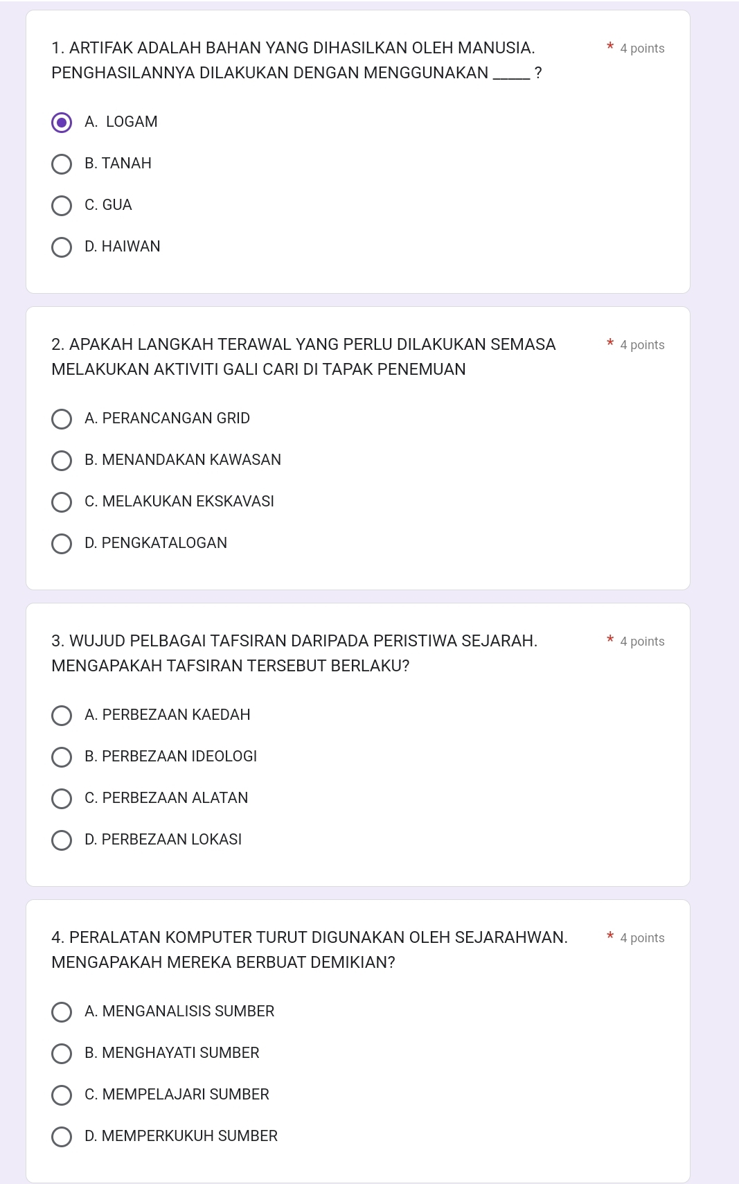 ARTIFAK ADALAH BAHAN YANG DIHASILKAN OLEH MANUSIA. 4 points
PENGHASILANNYA DILAKUKAN DENGAN MENGGUNAKAN _?
A. LOGAM
B. TANAH
C. GUA
D. HAIWAN
2. APAKAH LANGKAH TERAWAL YANG PERLU DILAKUKAN SEMASA 4 points
MELAKUKAN AKTIVITI GALI CARI DI TAPAK PENEMUAN
A. PERANCANGAN GRID
B. MENANDAKAN KAWASAN
C. MELAKUKAN EKSKAVASI
D. PENGKATALOGAN
3. WUJUD PELBAGAI TAFSIRAN DARIPADA PERISTIWA SEJARAH. 4 points
MENGAPAKAH TAFSIRAN TERSEBUT BERLAKU?
A. PERBEZAAN KAEDAH
B. PERBEZAAN IDEOLOGI
C. PERBEZAAN ALATAN
D. PERBEZAAN LOKASI
4. PERALATAN KOMPUTER TURUT DIGUNAKAN OLEH SEJARAHWAN. * 4 points
MENGAPAKAH MEREKA BERBUAT DEMIKIAN?
A. MENGANALISIS SUMBER
B. MENGHAYATI SUMBER
C. MEMPELAJARI SUMBER
D. MEMPERKUKUH SUMBER