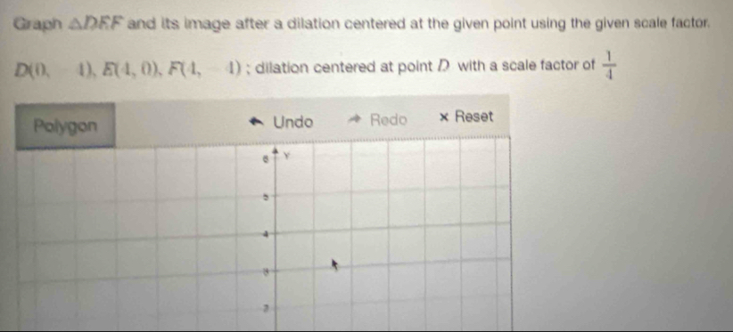 Graph △ DEF and its image after a dilation centered at the given point using the given scale factor.
D(0,-4), E(4,0), F(4,-4); dilation centered at point with a scale factor of  1/4 