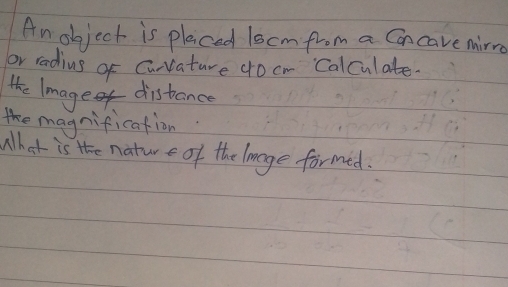 Anobject is placed 1scm from a Cancave mirre 
or radius of Curvature 4o cm Calculate. 
the lmage distance 
magnification 
What is the nature of the lanage formed.