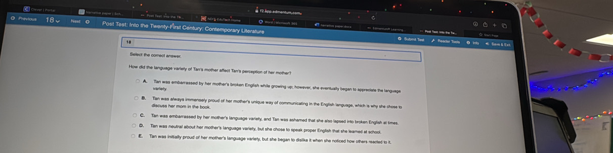 f2.app.edmentum.com.
C Clever I Portal Narrative paper I Sch. == Post Test: Inso the Tw. NDI EduTach Home O Word I Microsoft 365
O Previous 18 Next O Post Test: Into the Twenty-First Century: Contemporary Literature
# narrative paper docs = Edmentum'' Learming =Posil Test: into the Tw...
18
O Submit Test Reader Tools O Info Save & Exit
Select the correct answer.
How did the language variety of Tan's mother affect Tan's perception of her mother'
A. Tan was embarrassed by her mother's broken English while growing up; however, she eventually began to appreciate the language
variety
B. Tan was always immensely proud of her mother's unique way of communicating in the English language, which is why she chose to
discuss her mom in the book.
C. Tan was embarrassed by her mother's language variety, and Tan was ashamed that she also lapsed into broken English at times
D. Tan was neutral about her mother's language variety, but she chose to speak proper English that she leamed at school
E. Tan was initially proud of her mother's language variety, but she began to dislike it when she noticed how others reacted to it.