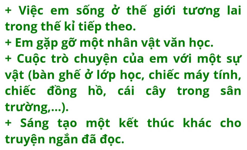 + Việc em sống ở thế giới tương lai 
trong thế kỉ tiếp theo. 
+ Em gặp gỡ một nhân vật văn học. 
+ Cuộc trò chuyện của em với một sự 
vật (bàn ghế ở lớp học, chiếc máy tính, 
chiếc đồng hồ, cái cây trong sân 
trường,...). 
+ Sáng tạo một kết thúc khác cho 
truyện ngắn đã đọc.