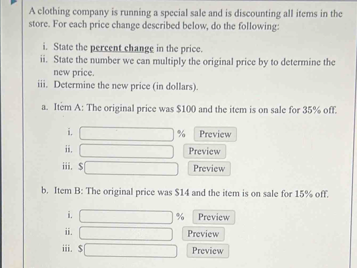 A clothing company is running a special sale and is discounting all items in the 
store. For each price change described below, do the following: 
i. State the percent change in the price. 
ii. State the number we can multiply the original price by to determine the 
new price. 
iii. Determine the new price (in dollars). 
a. Item A: The original price was $100 and the item is on sale for 35% off. 
i. Preview
%
ii. Preview 
iii. $ Preview 
b. Item B: The original price was $14 and the item is on sale for 15% off. 
i. Preview
%
ii. Preview 
iii. Preview