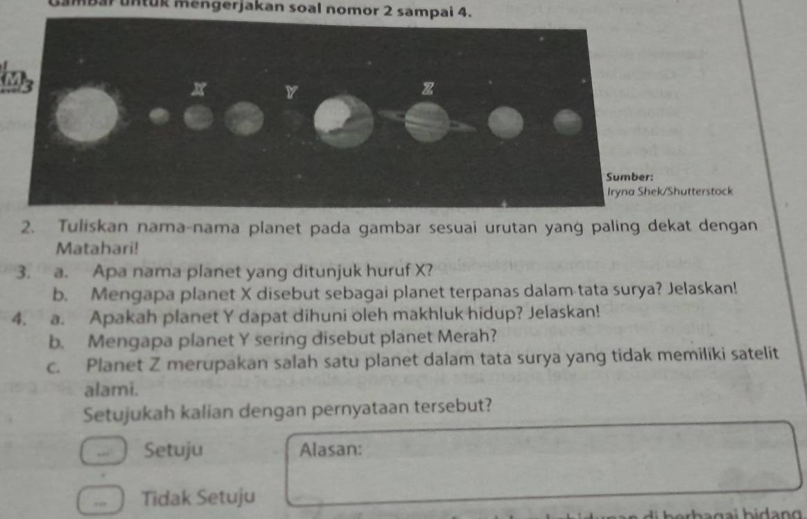 untuk mengerjakan soal nomor 2 sampai 4.
has
/Shutterstock
2. Tuliskan nama-nama planet pada gambar sesuai urutan yang paling dekat dengan
Matahari!
3. a. Apa nama planet yang ditunjuk huruf X?
b. Mengapa planet X disebut sebagai planet terpanas dalam tata surya? Jelaskan!
4. a. Apakah planet Y dapat dihuni oleh makhluk hidup? Jelaskan!
b. Mengapa planet Y sering disebut planet Merah?
c. Planet Z merupakan salah satu planet dalam tata surya yang tidak memiliki satelit
alami.
Setujukah kalian dengan pernyataan tersebut?
,, Setuju Alasan:. Tidak Setuju