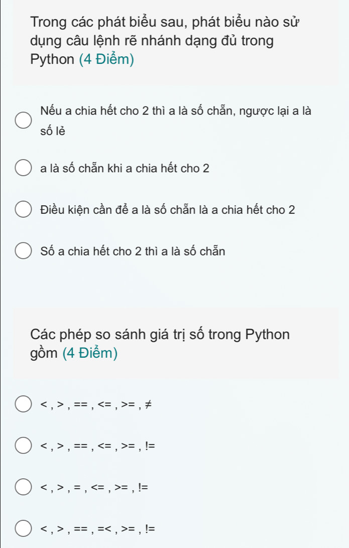 Trong các phát biểu sau, phát biểu nào sử
dụng câu lệnh rẽ nhánh dạng đủ trong
Python (4 Điểm)
Nếu a chia hết cho 2 thì a là số chẵn, ngược lại a là
số lẻ
a là số chẵn khi a chia hết cho 2
Điều kiện cần để a là số chẵn là a chia hết cho 2
Số a chia hết cho 2 thì a là số chẵn
Các phép so sánh giá trị số trong Python
gồm (4 Điểm)
, , = = , = , = , ≠
, , = = , = , !=
, , = , = , !=
, , == , = < , = , !=