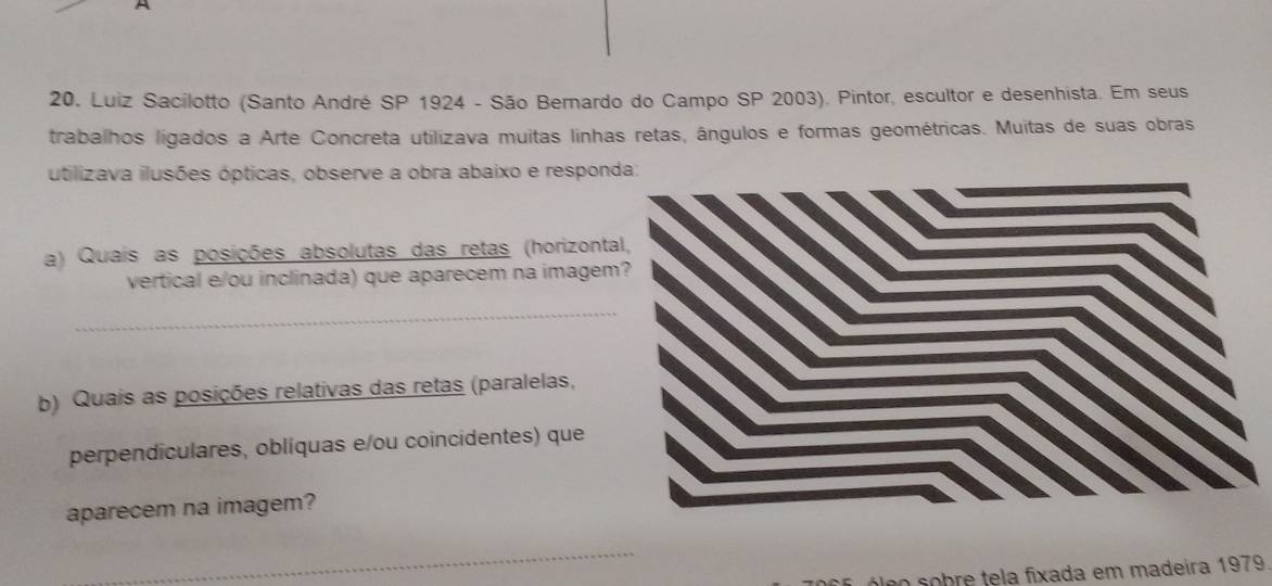 Luiz Sacilotto (Santo André SP 1924 - São Bernardo do Campo SP 2003). Pintor, escultor e desenhista. Em seus 
trabalhos ligados a Arte Concreta utilizava muitas linhas retas, ângulos e formas geométricas. Muitas de suas obras 
utilizava ilusões ópticas, observe a obra abaixo e respon 
a) Quais as posições absolutas das retas (horizont 
vertical e/ou inclinada) que aparecem na imagem 
_ 
b) Quais as posições relativas das retas (paralelas, 
perpendiculares, oblíquas e/ou coincidentes) que 
aparecem na imagem? 
_ 
óleo sobre tela fixada em madeira 1979