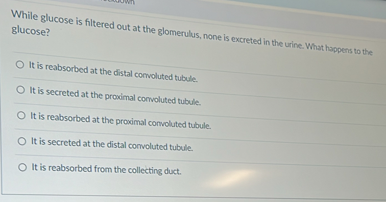 glucose?
While glucose is filtered out at the glomerulus, none is excreted in the urine. What happens to the
It is reabsorbed at the distal convoluted tubule.
It is secreted at the proximal convoluted tubule.
It is reabsorbed at the proximal convoluted tubule.
It is secreted at the distal convoluted tubule.
It is reabsorbed from the collecting duct.