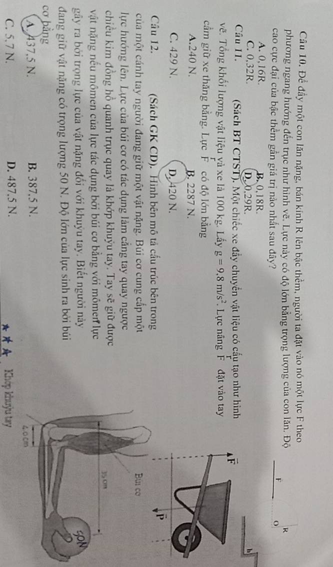Đề đầy một con lăn nặng, bán kính R lên bậc thềm, người ta đặt vào nó một lực F theo
phương ngang hướng đến trục như hình vẽ. Lực này có độ lớn bằng trọng lượng của con lăn. Độ R
F o
cao cực đại của bậc thềm gần giá trị nào nhất sau đây?
A. 0, 16R. B. 0,18R.
C. 0.32R. D. 0.29R. h
Câu 11. (Sách BT CTST). Một chiếc xe đầy chuyển vật liệu có cấu tạo như hình
vẽ. Tổng khối lượng vật liệu yà xe là 100 kg. Lấy g=9.8m/s^2 Lực nâng F đặt vào tay
cầm giữ xe thăng bằng. Lực F có độ lớn bằng
A. 240 N. B. 2287 N.
C. 429 N. D. 420 N.
Câu 12. (Sách GK CD). Hình bên mô tả cấu trúc bên trong
của một cánh tay người đang giữ một vật nặng. Búi cơ cung cấp một
lực hướng lên. Lực của búi cơ có tác dụng làm cẳng tay quay ngược
chiều kim đồng hồ quanh trục quay là khớp khuỷu tay. Tay sẽ giữ được
vật nặng nếu mômen của lực tác dụng bởi búi cơ bằng với mômen lực
gây ra bởi trọng lực của vật nặng đổi với khuýu tay. Biết người này
dang giữ vật nặng có trọng lượng 50 N. Độ lớn của lực sinh ra bởi búi
cơ bằng
A. 437,5 N. B. 387.5 N.
C. 5.7 N. D. 487.5 N. Khóp khuỳu tay