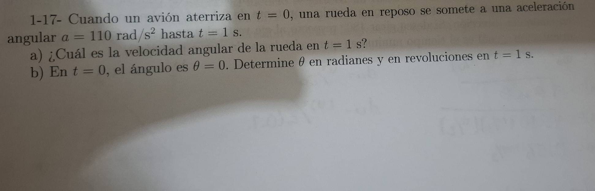 1-17- Cuando un avión aterriza en t=0 , una rueda en reposo se somete a una aceleración 
angular a=110 rac 1/s^2 hasta t=1s. 
a) ¿Cuál es la velocidad angular de la rueda en t=1s ? 
b) En t=0 , el ángulo es θ =0. Determine θ en radianes y en revoluciones en t=1s.